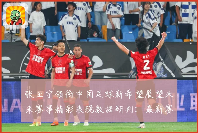 张玉宁领衔中国足球新希望展望未来赛事精彩表现数据研判：最新赛事动态与深度分析