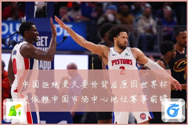 中国拒绝漫天要价背后原因世界杯更依赖中国市场中心地位赛事前瞻：最新赛事动态与深度分析