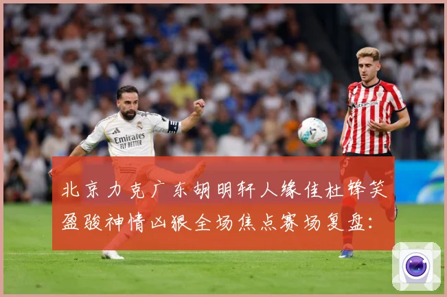 北京力克广东胡明轩人缘佳杜锋笑盈骏神情凶狠全场焦点赛场复盘：最新赛事动态与深度分析