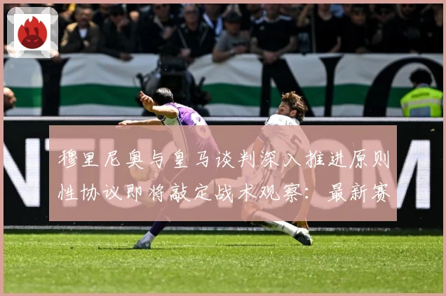 穆里尼奥与皇马谈判深入推进原则性协议即将敲定战术观察：最新赛事动态与深度分析