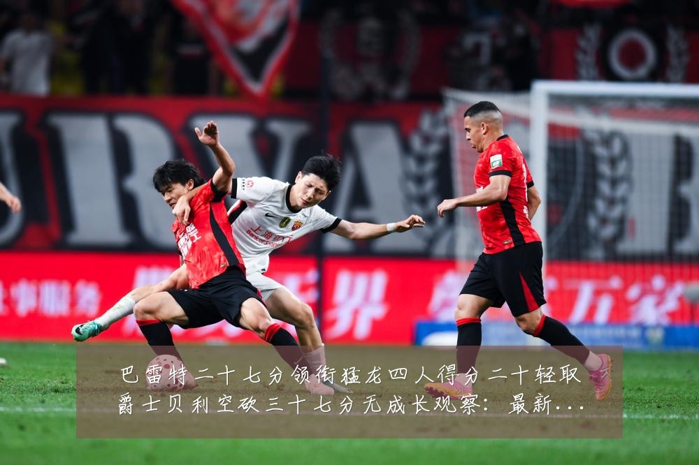 巴雷特二十七分领衔猛龙四人得分二十轻取爵士贝利空砍三十七分无成长观察:最新赛事动态与深度分析