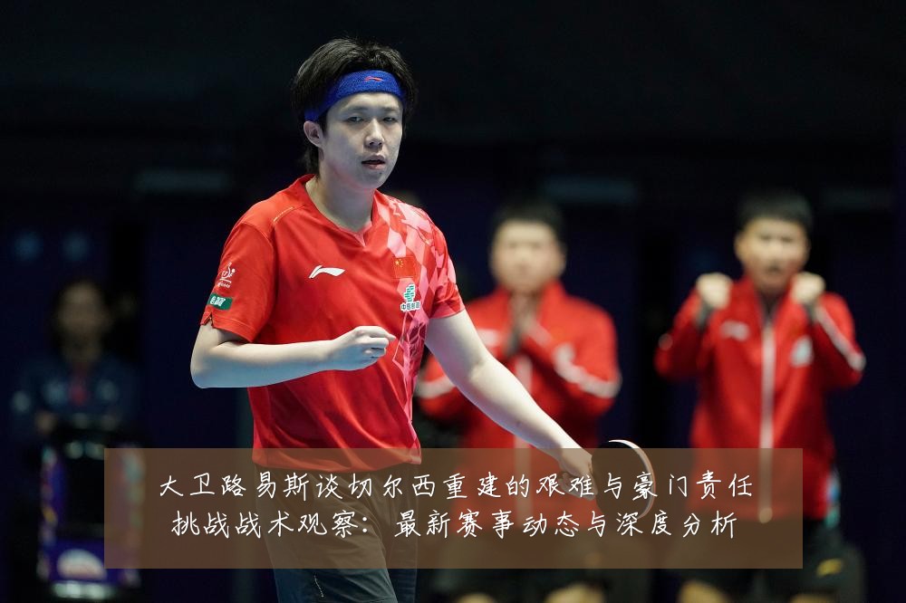 大卫路易斯谈切尔西重建的艰难与豪门责任挑战战术观察：最新赛事动态与深度分析